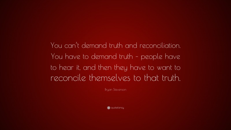 Bryan Stevenson Quote: “You can’t demand truth and reconciliation. You have to demand truth – people have to hear it, and then they have to want to reconcile themselves to that truth.”