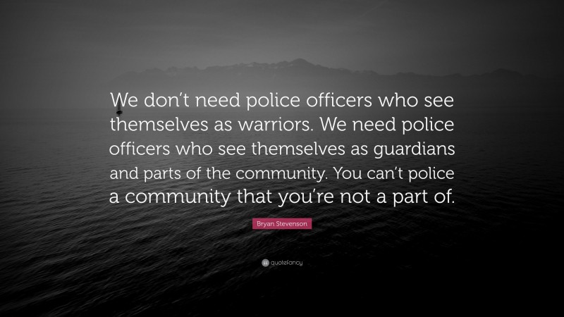 Bryan Stevenson Quote: “We don’t need police officers who see themselves as warriors. We need police officers who see themselves as guardians and parts of the community. You can’t police a community that you’re not a part of.”
