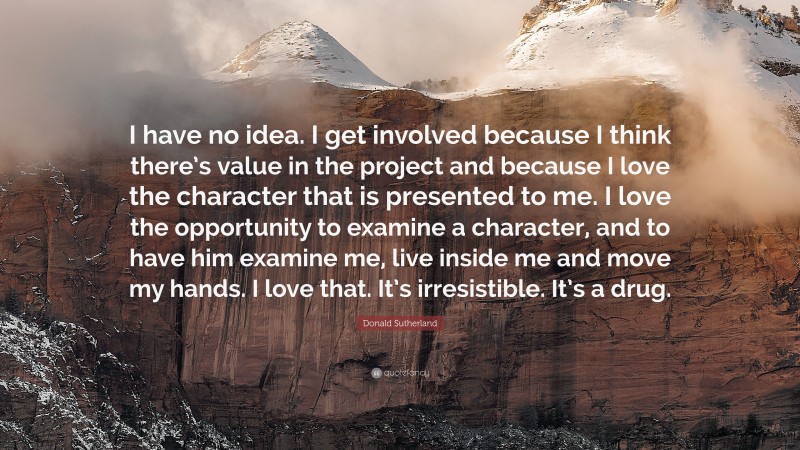 Donald Sutherland Quote: “I have no idea. I get involved because I think there’s value in the project and because I love the character that is presented to me. I love the opportunity to examine a character, and to have him examine me, live inside me and move my hands. I love that. It’s irresistible. It’s a drug.”