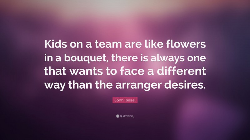 John Kessel Quote: “Kids on a team are like flowers in a bouquet, there is always one that wants to face a different way than the arranger desires.”