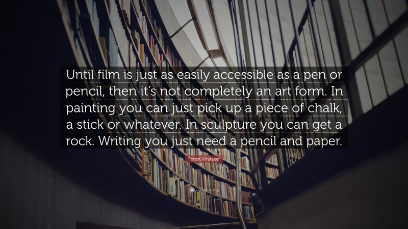 Forest Whitaker Quote: “Until film is just as easily accessible as a pen or pencil, then it’s not completely an art form. In painting you can just pick up a piece of chalk, a stick or whatever. In sculpture you can get a rock. Writing you just need a pencil and paper.”