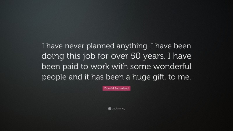 Donald Sutherland Quote: “I have never planned anything. I have been doing this job for over 50 years. I have been paid to work with some wonderful people and it has been a huge gift, to me.”