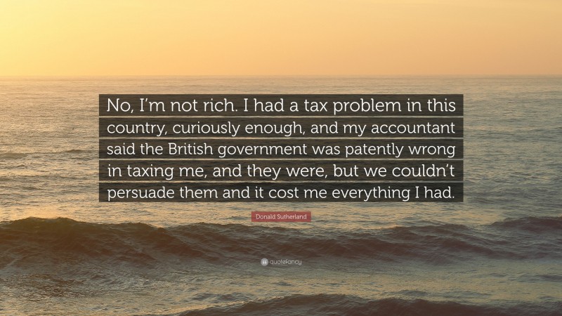 Donald Sutherland Quote: “No, I’m not rich. I had a tax problem in this country, curiously enough, and my accountant said the British government was patently wrong in taxing me, and they were, but we couldn’t persuade them and it cost me everything I had.”