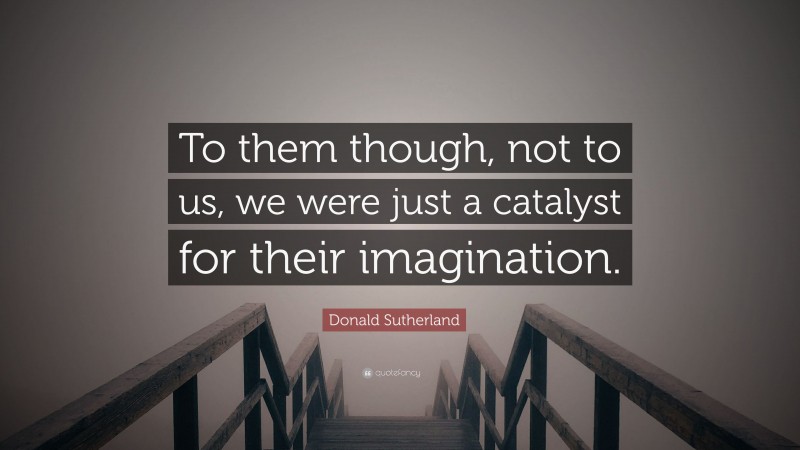 Donald Sutherland Quote: “To them though, not to us, we were just a catalyst for their imagination.”