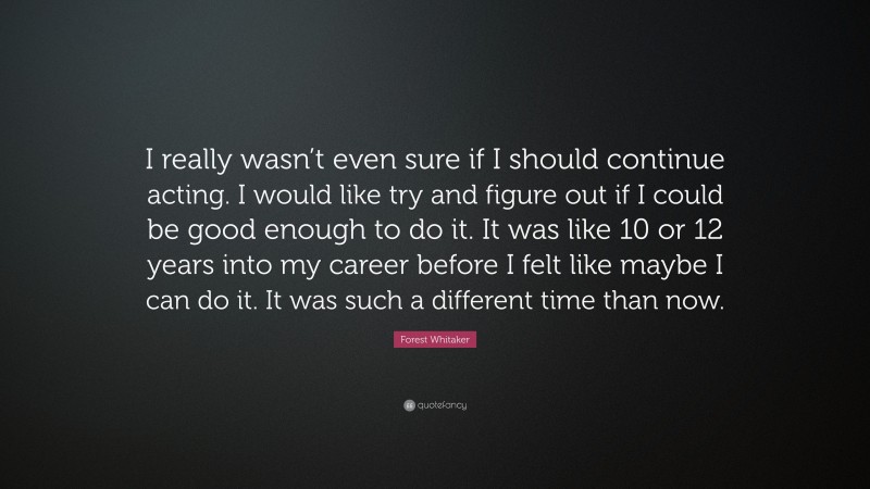 Forest Whitaker Quote: “I really wasn’t even sure if I should continue acting. I would like try and figure out if I could be good enough to do it. It was like 10 or 12 years into my career before I felt like maybe I can do it. It was such a different time than now.”