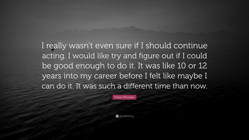 Forest Whitaker Quote: “I really wasn’t even sure if I should continue acting. I would like try and figure out if I could be good enough to do it. It was like 10 or 12 years into my career before I felt like maybe I can do it. It was such a different time than now.”