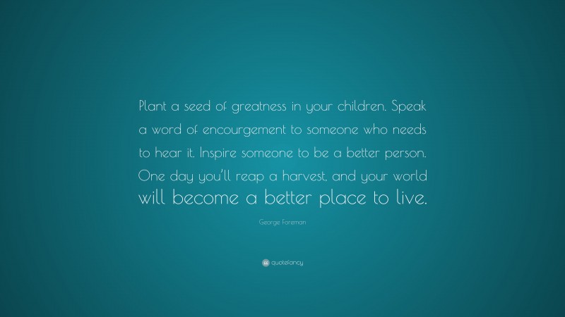 George Foreman Quote: “Plant a seed of greatness in your children. Speak a word of encourgement to someone who needs to hear it. Inspire someone to be a better person. One day you’ll reap a harvest, and your world will become a better place to live.”