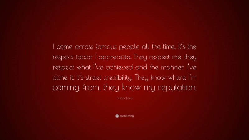 Lennox Lewis Quote: “I come across famous people all the time. It’s the respect factor I appreciate. They respect me, they respect what I’ve achieved and the manner I’ve done it. It’s street credibility. They know where I’m coming from, they know my reputation.”