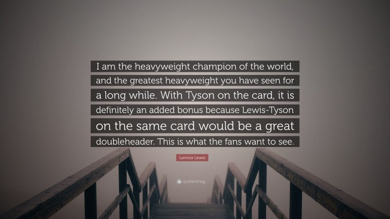 Lennox Lewis Quote: “I am the heavyweight champion of the world, and the greatest heavyweight you have seen for a long while. With Tyson on the card, it is definitely an added bonus because Lewis-Tyson on the same card would be a great doubleheader. This is what the fans want to see.”