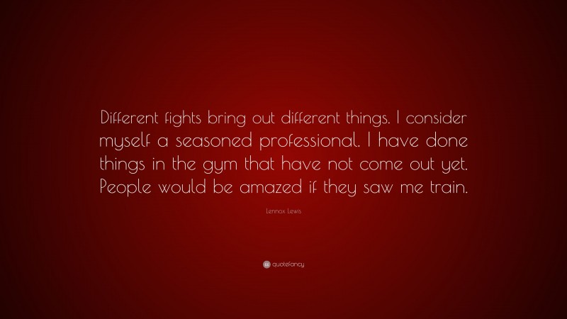 Lennox Lewis Quote: “Different fights bring out different things. I consider myself a seasoned professional. I have done things in the gym that have not come out yet. People would be amazed if they saw me train.”