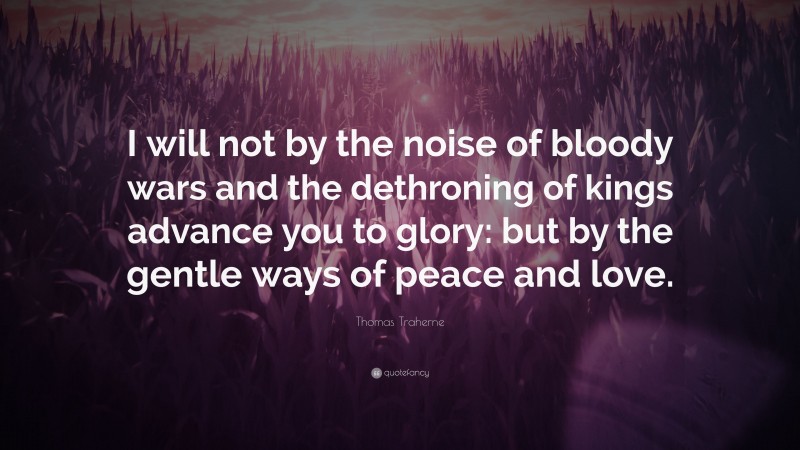 Thomas Traherne Quote: “I will not by the noise of bloody wars and the dethroning of kings advance you to glory: but by the gentle ways of peace and love.”