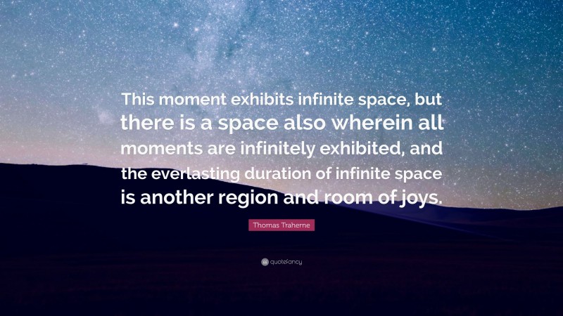 Thomas Traherne Quote: “This moment exhibits infinite space, but there is a space also wherein all moments are infinitely exhibited, and the everlasting duration of infinite space is another region and room of joys.”