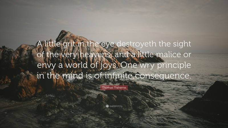 Thomas Traherne Quote: “A little grit in the eye destroyeth the sight of the very heavens, and a little malice or envy a world of joys. One wry principle in the mind is of infinite consequence.”