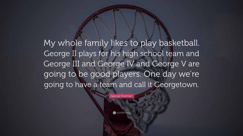 George Foreman Quote: “My whole family likes to play basketball. George II plays for his high school team and George III and George IV and George V are going to be good players. One day we’re going to have a team and call it Georgetown.”