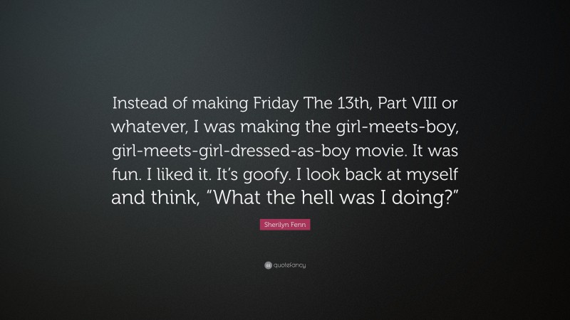 Sherilyn Fenn Quote: “Instead of making Friday The 13th, Part VIII or whatever, I was making the girl-meets-boy, girl-meets-girl-dressed-as-boy movie. It was fun. I liked it. It’s goofy. I look back at myself and think, “What the hell was I doing?””