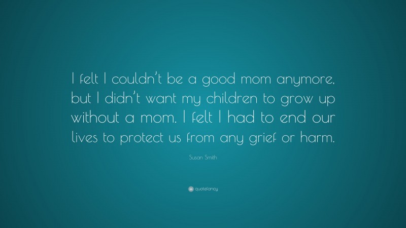 Susan Smith Quote: “I felt I couldn’t be a good mom anymore, but I didn’t want my children to grow up without a mom. I felt I had to end our lives to protect us from any grief or harm.”