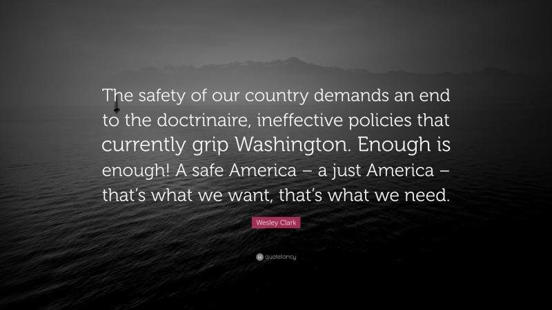 Wesley Clark Quote: “The safety of our country demands an end to the doctrinaire, ineffective policies that currently grip Washington. Enough is enough! A safe America – a just America – that’s what we want, that’s what we need.”