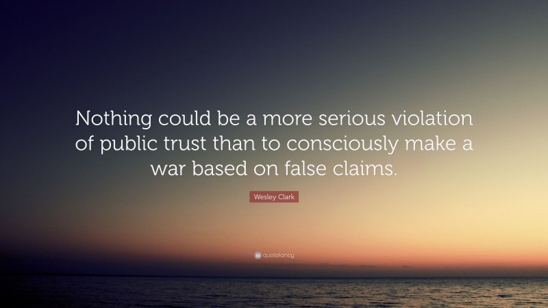 Wesley Clark Quote: “Nothing could be a more serious violation of public trust than to consciously make a war based on false claims.”