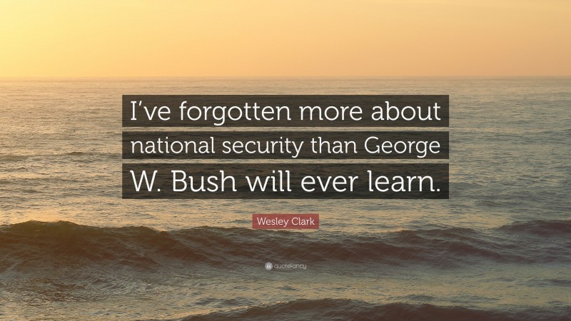 Wesley Clark Quote: “I’ve forgotten more about national security than George W. Bush will ever learn.”
