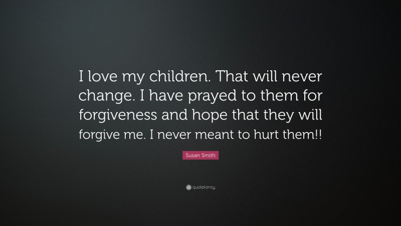 Susan Smith Quote: “I love my children. That will never change. I have prayed to them for forgiveness and hope that they will forgive me. I never meant to hurt them!!”