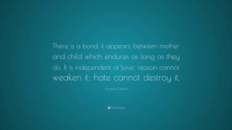 Margaret Deland Quote: “There is a bond, it appears, between mother and child which endures as long as they do. It is independent of love; reason cannot weaken it; hate cannot destroy it.”