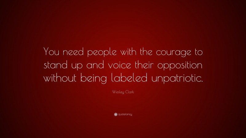 Wesley Clark Quote: “You need people with the courage to stand up and voice their opposition without being labeled unpatriotic.”