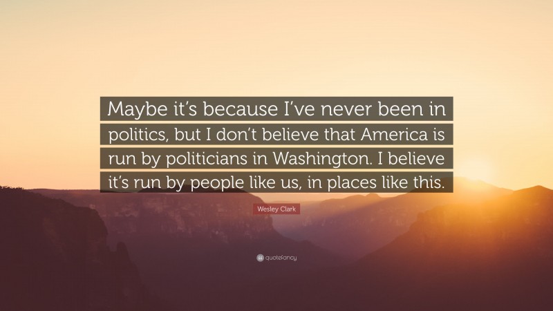 Wesley Clark Quote: “Maybe it’s because I’ve never been in politics, but I don’t believe that America is run by politicians in Washington. I believe it’s run by people like us, in places like this.”