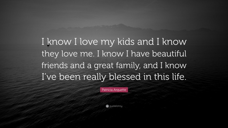 Patricia Arquette Quote: “I know I love my kids and I know they love me. I know I have beautiful friends and a great family, and I know I’ve been really blessed in this life.”