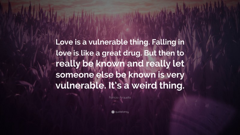 Patricia Arquette Quote: “Love is a vulnerable thing. Falling in love is like a great drug. But then to really be known and really let someone else be known is very vulnerable. It’s a weird thing.”
