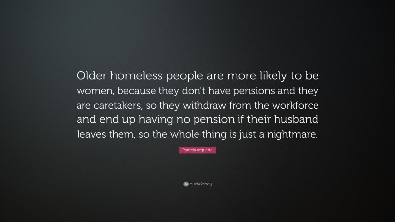 Patricia Arquette Quote: “Older homeless people are more likely to be women, because they don’t have pensions and they are caretakers, so they withdraw from the workforce and end up having no pension if their husband leaves them, so the whole thing is just a nightmare.”