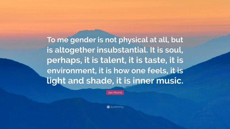 Jan Morris Quote: “To me gender is not physical at all, but is altogether insubstantial. It is soul, perhaps, it is talent, it is taste, it is environment, it is how one feels, it is light and shade, it is inner music.”
