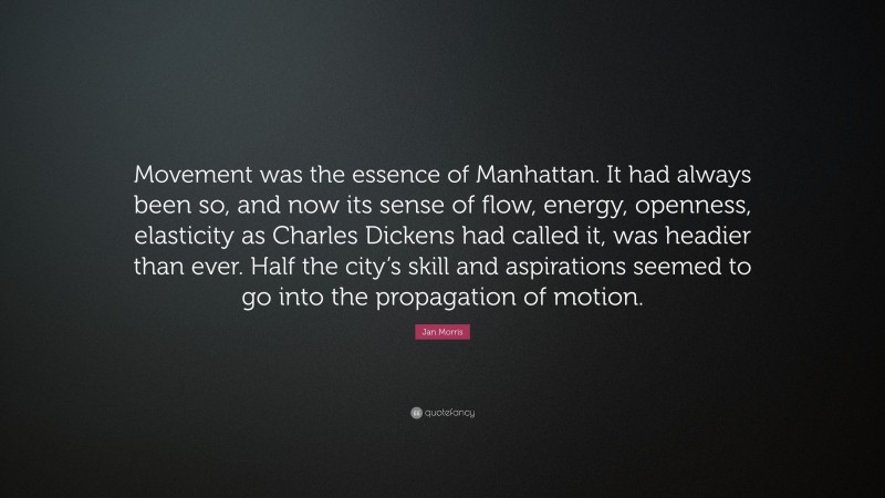 Jan Morris Quote: “Movement was the essence of Manhattan. It had always been so, and now its sense of flow, energy, openness, elasticity as Charles Dickens had called it, was headier than ever. Half the city’s skill and aspirations seemed to go into the propagation of motion.”
