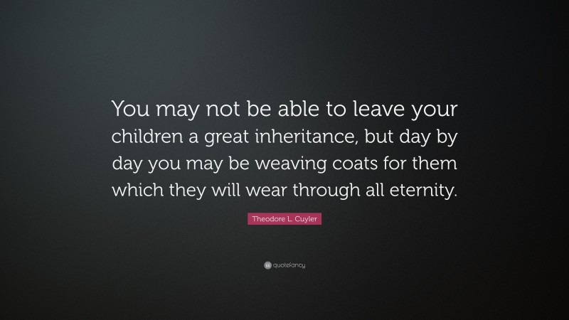Theodore L. Cuyler Quote: “You may not be able to leave your children a great inheritance, but day by day you may be weaving coats for them which they will wear through all eternity.”