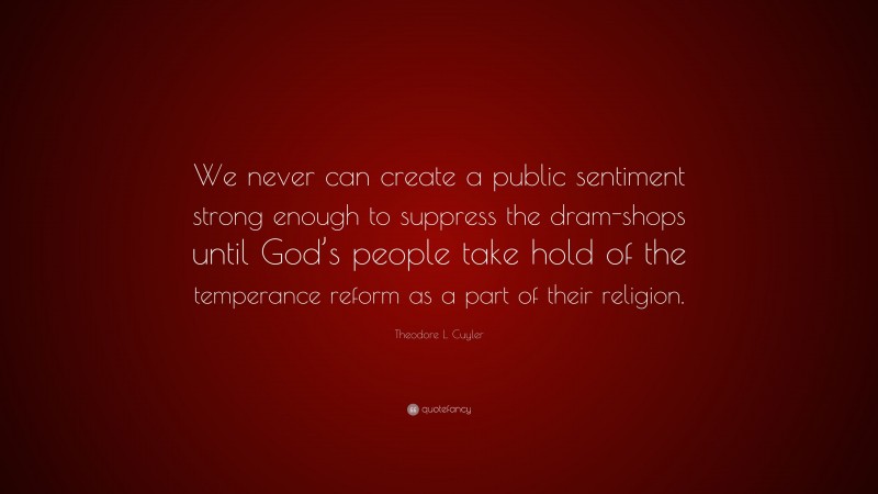 Theodore L. Cuyler Quote: “We never can create a public sentiment strong enough to suppress the dram-shops until God’s people take hold of the temperance reform as a part of their religion.”