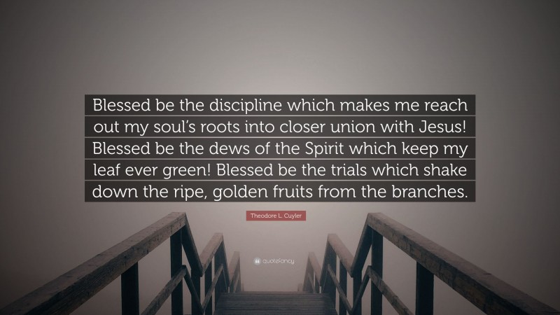 Theodore L. Cuyler Quote: “Blessed be the discipline which makes me reach out my soul’s roots into closer union with Jesus! Blessed be the dews of the Spirit which keep my leaf ever green! Blessed be the trials which shake down the ripe, golden fruits from the branches.”