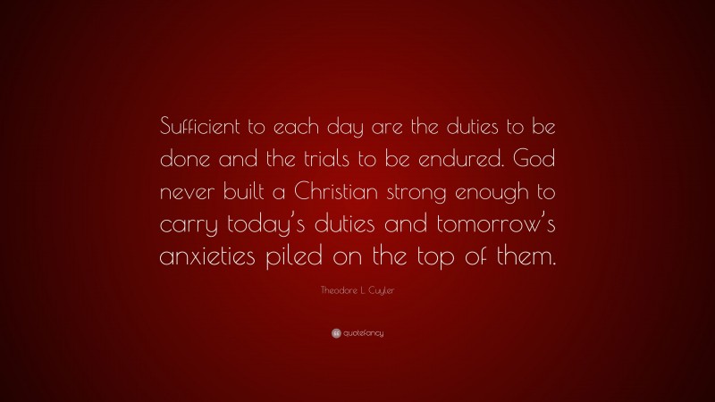 Theodore L. Cuyler Quote: “Sufficient to each day are the duties to be done and the trials to be endured. God never built a Christian strong enough to carry today’s duties and tomorrow’s anxieties piled on the top of them.”