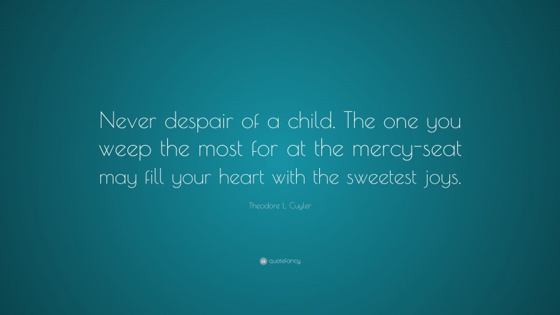 Theodore L. Cuyler Quote: “Never despair of a child. The one you weep the most for at the mercy-seat may fill your heart with the sweetest joys.”