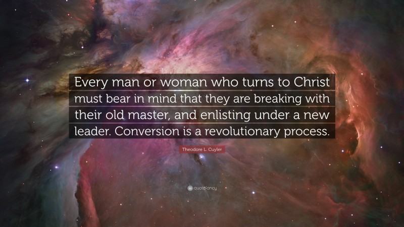 Theodore L. Cuyler Quote: “Every man or woman who turns to Christ must bear in mind that they are breaking with their old master, and enlisting under a new leader. Conversion is a revolutionary process.”