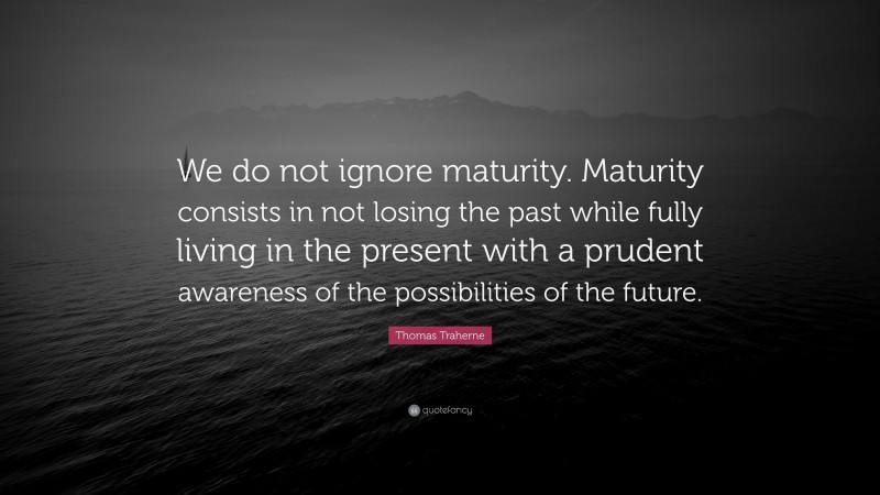 Thomas Traherne Quote: “We do not ignore maturity. Maturity consists in not losing the past while fully living in the present with a prudent awareness of the possibilities of the future.”