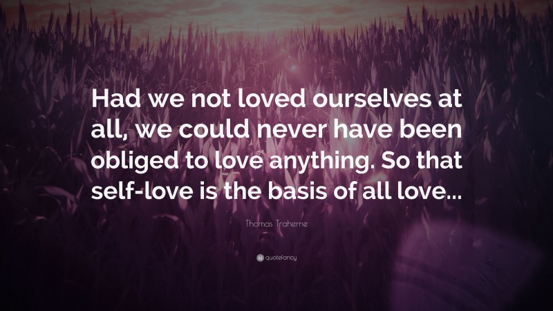 Thomas Traherne Quote: “Had we not loved ourselves at all, we could never have been obliged to love anything. So that self-love is the basis of all love...”