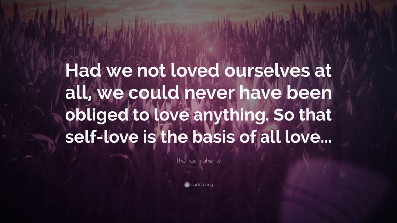 Thomas Traherne Quote: “Had we not loved ourselves at all, we could never have been obliged to love anything. So that self-love is the basis of all love...”