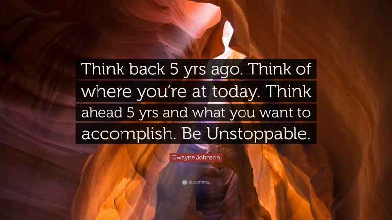 Dwayne Johnson Quote: “Think back 5 yrs ago. Think of where you’re at today. Think ahead 5 yrs and what you want to accomplish. Be Unstoppable.”