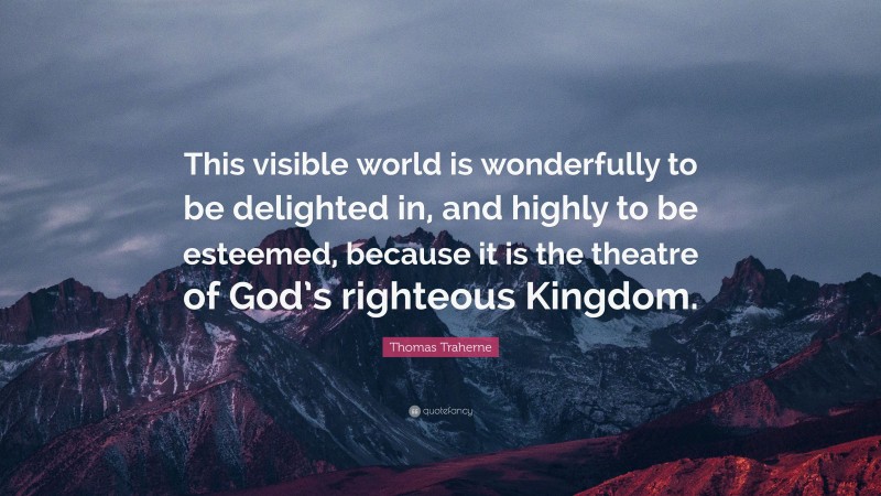 Thomas Traherne Quote: “This visible world is wonderfully to be delighted in, and highly to be esteemed, because it is the theatre of God’s righteous Kingdom.”