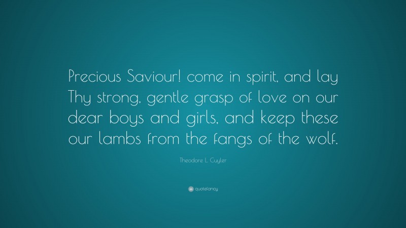 Theodore L. Cuyler Quote: “Precious Saviour! come in spirit, and lay Thy strong, gentle grasp of love on our dear boys and girls, and keep these our lambs from the fangs of the wolf.”