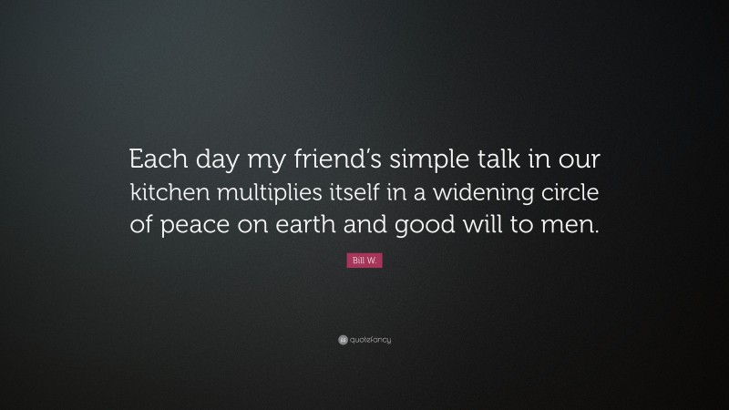 Bill W. Quote: “Each day my friend’s simple talk in our kitchen multiplies itself in a widening circle of peace on earth and good will to men.”
