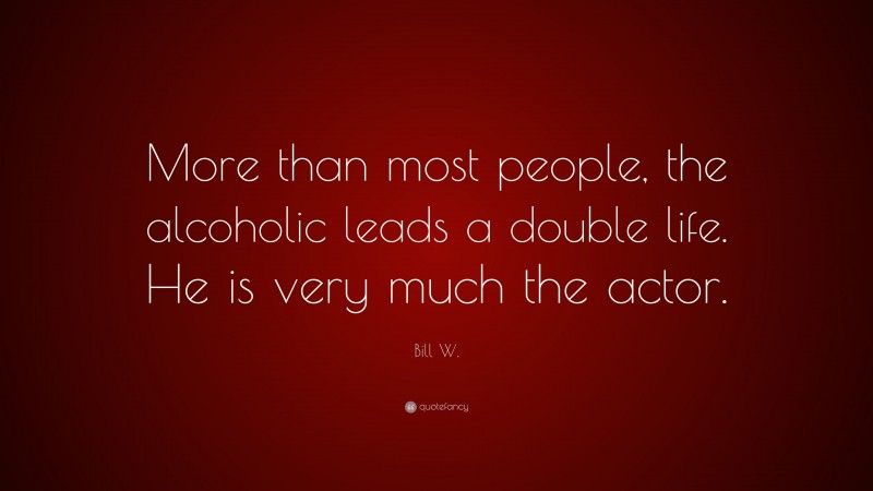 Bill W. Quote: “More than most people, the alcoholic leads a double life. He is very much the actor.”
