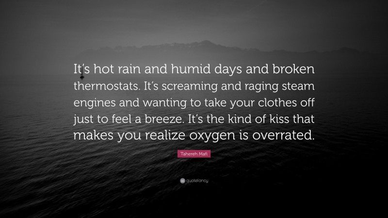 Tahereh Mafi Quote: “It’s hot rain and humid days and broken thermostats. It’s screaming and raging steam engines and wanting to take your clothes off just to feel a breeze. It’s the kind of kiss that makes you realize oxygen is overrated.”
