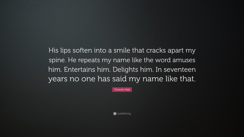 Tahereh Mafi Quote: “His lips soften into a smile that cracks apart my spine. He repeats my name like the word amuses him. Entertains him. Delights him. In seventeen years no one has said my name like that.”