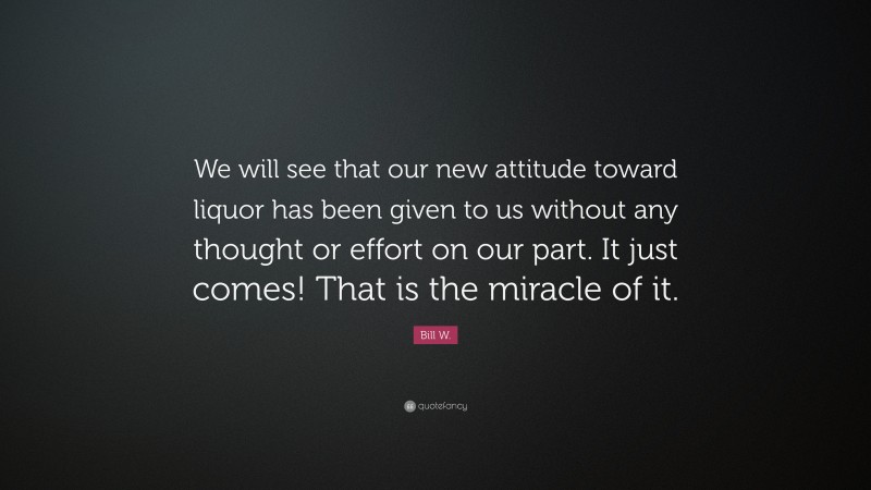 Bill W. Quote: “We will see that our new attitude toward liquor has been given to us without any thought or effort on our part. It just comes! That is the miracle of it.”