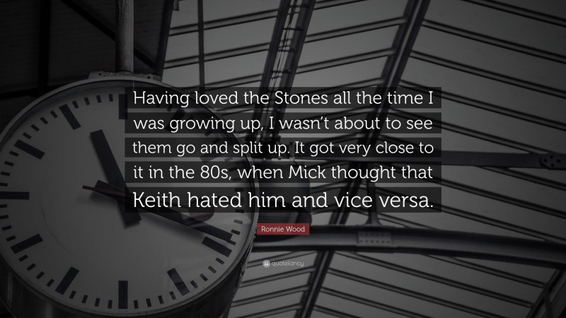 Ronnie Wood Quote: “Having loved the Stones all the time I was growing up, I wasn’t about to see them go and split up. It got very close to it in the 80s, when Mick thought that Keith hated him and vice versa.”
